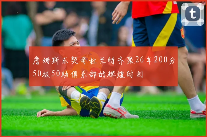 詹姆斯东契奇杜兰特齐聚26年200分50板50助俱乐部的辉煌时刻