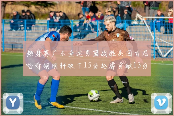 热身赛广东全运男篮战胜美国肯尼哈奇胡明轩砍下15分赵睿贡献13分