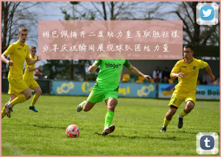 姆巴佩梅开二度助力皇马取胜社媒分享庆祝瞬间展现球队团结力量