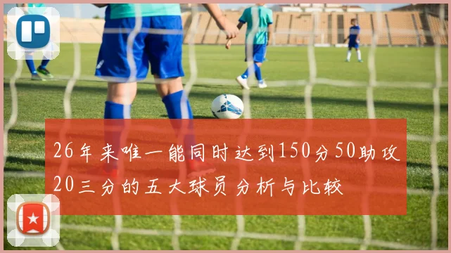 26年来唯一能同时达到150分50助攻20三分的五大球员分析与比较