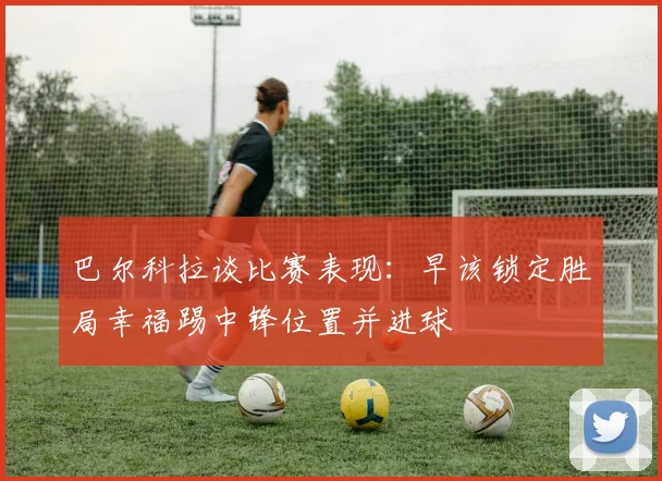 巴尔科拉谈比赛表现：早该锁定胜局幸福踢中锋位置并进球