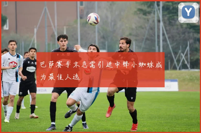 巴萨赛季末急需引进中锋小蜘蛛成为最佳人选