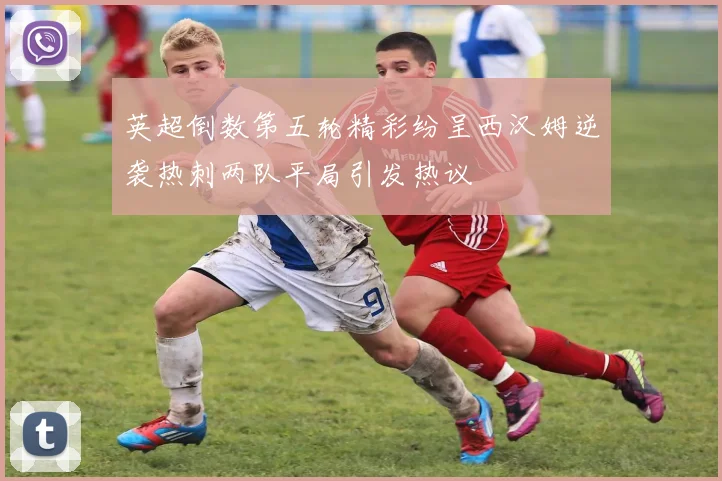 英超倒数第五轮精彩纷呈西汉姆逆袭热刺两队平局引发热议