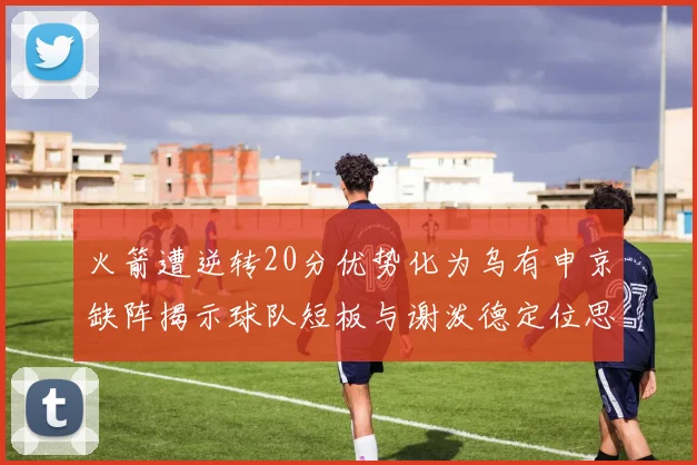 火箭遭逆转20分优势化为乌有申京缺阵揭示球队短板与谢泼德定位思考