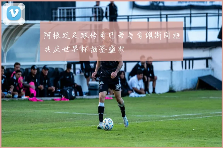 阿根廷足球传奇巴蒂与肯佩斯同框共庆世界杯抽签盛典