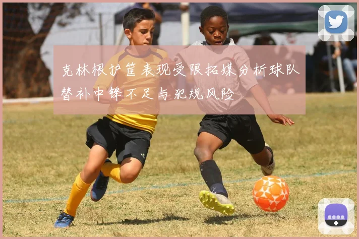 克林根护筐表现受限拓媒分析球队替补中锋不足与犯规风险