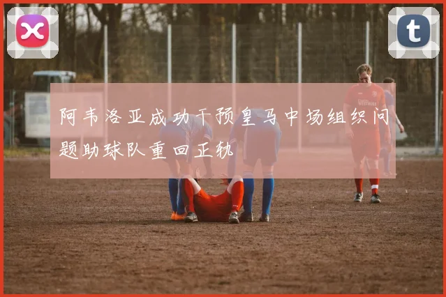 阿韦洛亚成功干预皇马中场组织问题助球队重回正轨