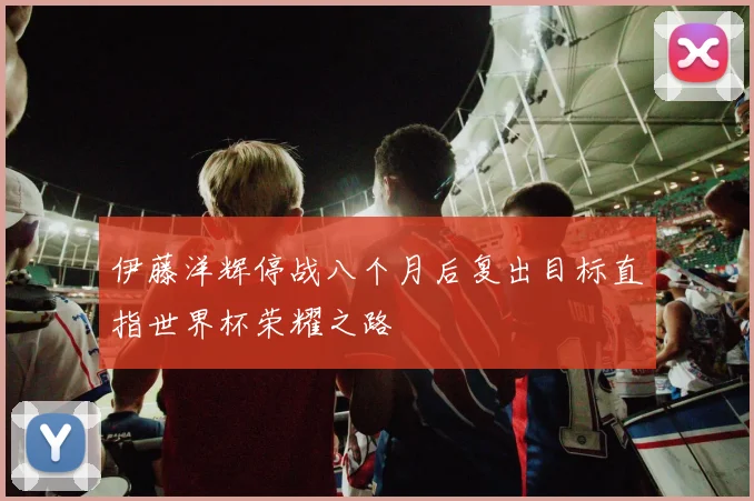 伊藤洋辉停战八个月后复出目标直指世界杯荣耀之路