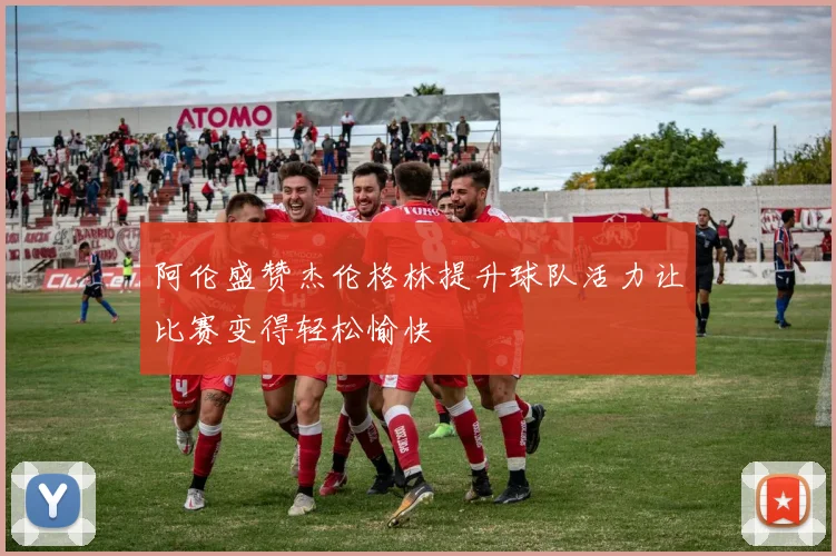 阿伦盛赞杰伦格林提升球队活力让比赛变得轻松愉快
