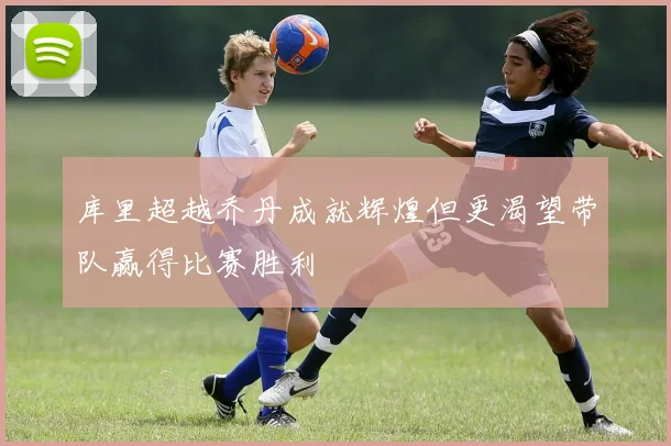 库里超越乔丹成就辉煌但更渴望带队赢得比赛胜利