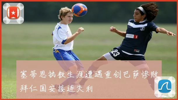 塞蒂恩执教生涯遭遇重创巴萨惨败拜仁国安接连失利