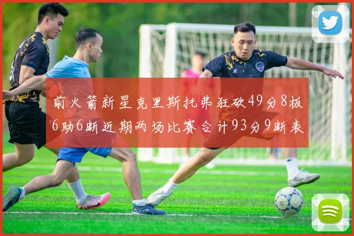 前火箭新星克里斯托弗狂砍49分8板6助6断近期两场比赛合计93分9断表现惊艳