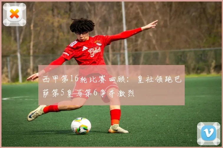 西甲第16轮比赛回顾：皇社领跑巴萨第5皇马第6争夺激烈