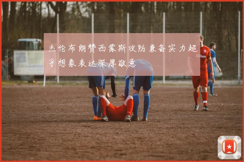 杰伦布朗赞西蒙斯攻防兼备实力超乎想象表达深厚敬意