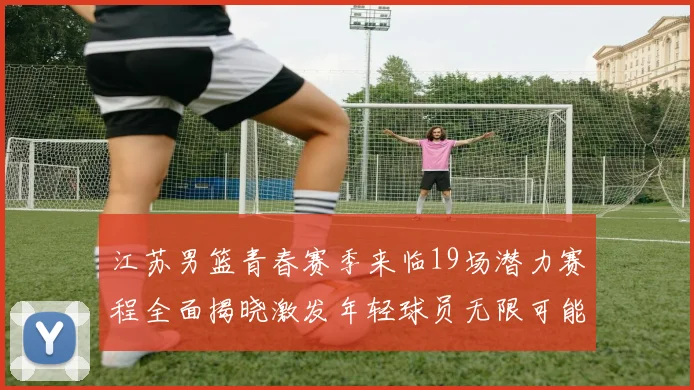 江苏男篮青春赛季来临19场潜力赛程全面揭晓激发年轻球员无限可能