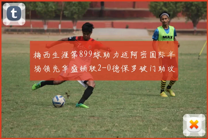 梅西生涯第899球助力迈阿密国际半场领先华盛顿联2-0德保罗破门助攻