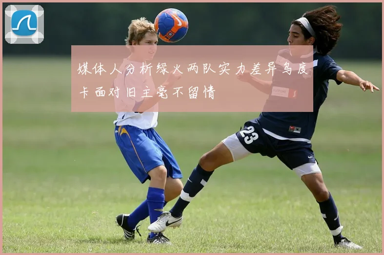 媒体人分析绿火两队实力差异乌度卡面对旧主毫不留情