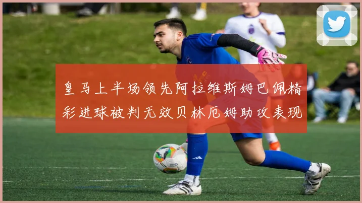 皇马上半场领先阿拉维斯姆巴佩精彩进球被判无效贝林厄姆助攻表现抢眼