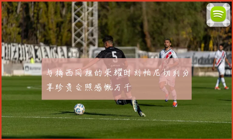 与梅西同框的荣耀时刻帕尼切利分享珍贵合照感慨万千