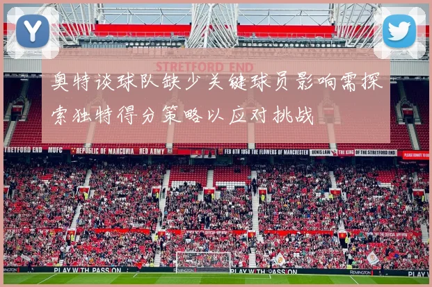 奥特谈球队缺少关键球员影响需探索独特得分策略以应对挑战