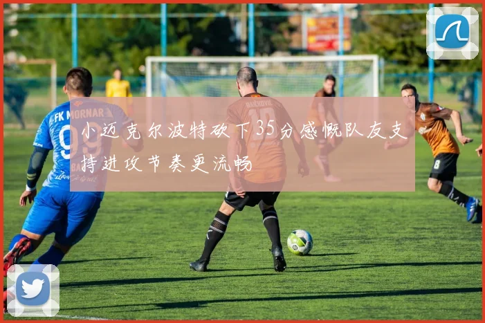 小迈克尔波特砍下35分感慨队友支持进攻节奏更流畅