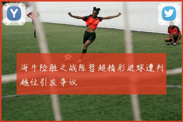 海牛险胜之战陈哲超精彩进球遭判越位引发争议