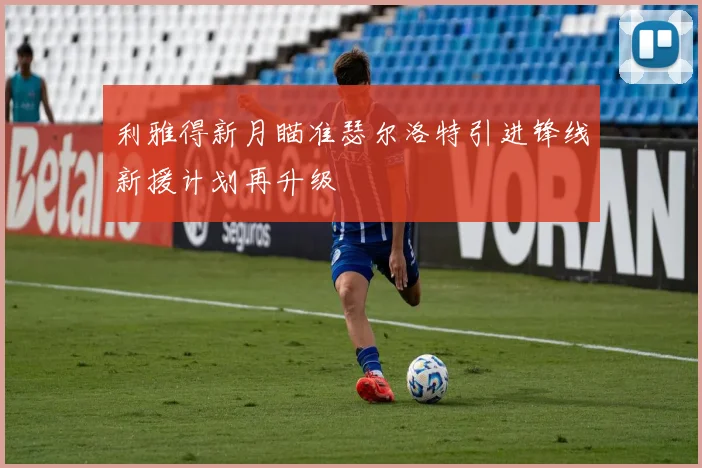 利雅得新月瞄准瑟尔洛特引进锋线新援计划再升级