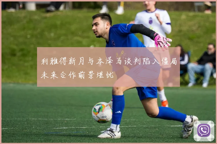 利雅得新月与本泽马谈判陷入僵局未来合作前景堪忧