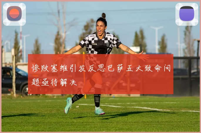 惨败塞维引发反思巴萨五大致命问题亟待解决