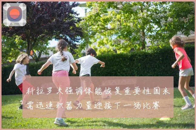 科拉罗夫强调体能恢复重要性国米需迅速积蓄力量迎接下一场比赛
