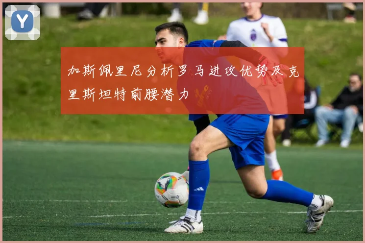 加斯佩里尼分析罗马进攻优势及克里斯坦特前腰潜力