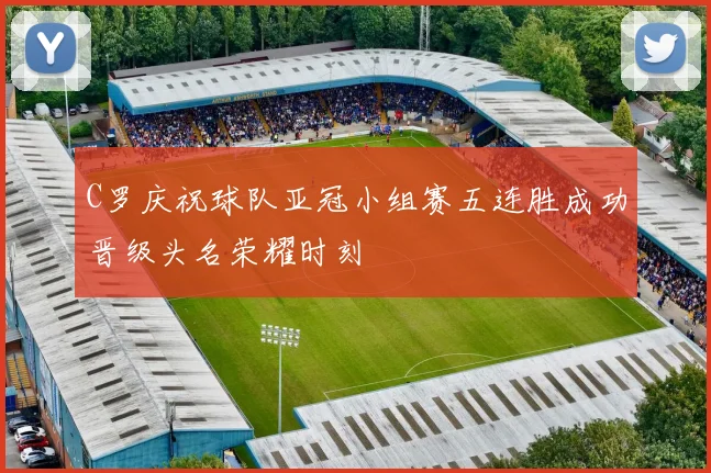 C罗庆祝球队亚冠小组赛五连胜成功晋级头名荣耀时刻