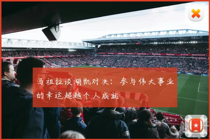 马祖拉谈湖凯对决：参与伟大事业的幸运超越个人成就