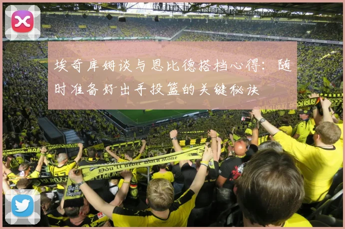 埃奇库姆谈与恩比德搭档心得：随时准备好出手投篮的关键秘诀