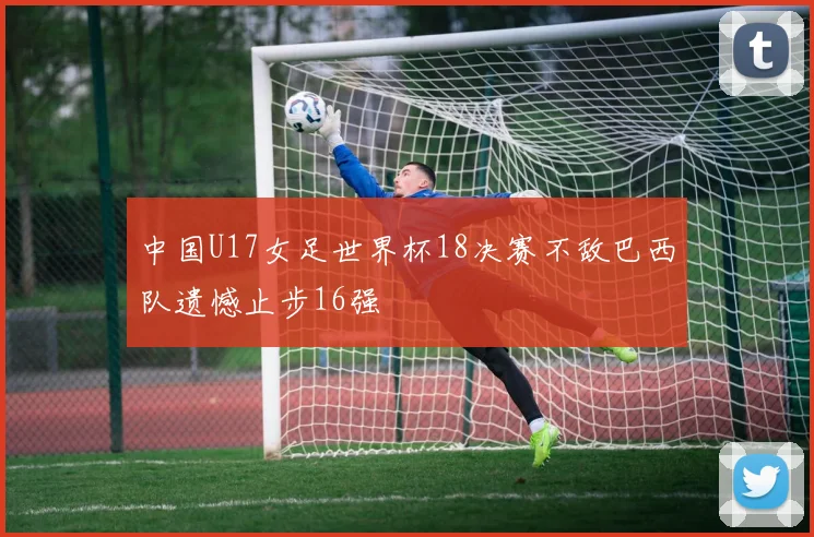 中国U17女足世界杯18决赛不敌巴西队遗憾止步16强