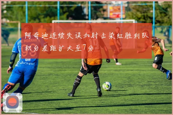 阿奇迪连续失误加肘击染红胜利队积分差距扩大至7分