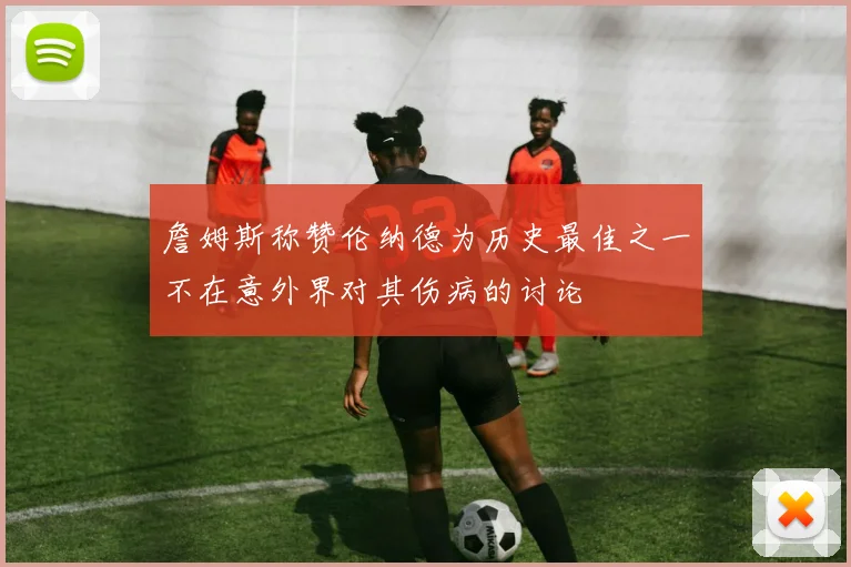 詹姆斯称赞伦纳德为历史最佳之一不在意外界对其伤病的讨论