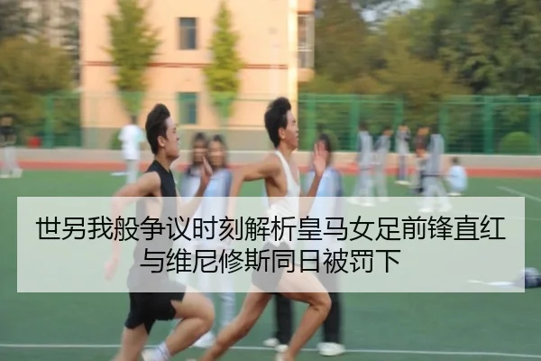 世另我般争议时刻解析皇马女足前锋直红与维尼修斯同日被罚下 - BAJIESPORTS